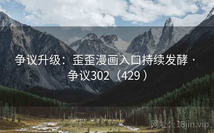 争议升级：歪歪漫画入口持续发酵 · 争议302（429 ）