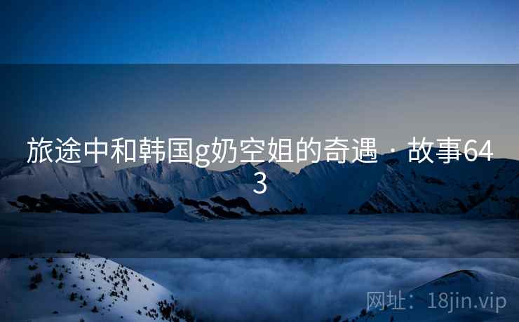 旅途中和韩国g奶空姐的奇遇 · 故事643