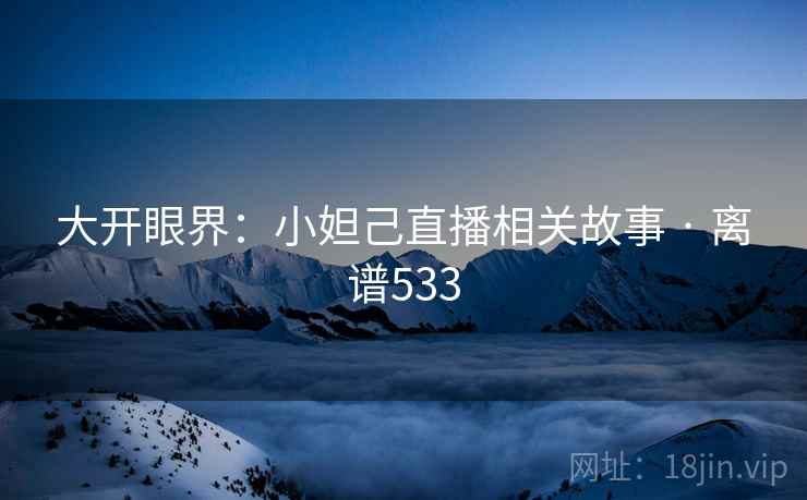 大开眼界：小妲己直播相关故事 · 离谱533