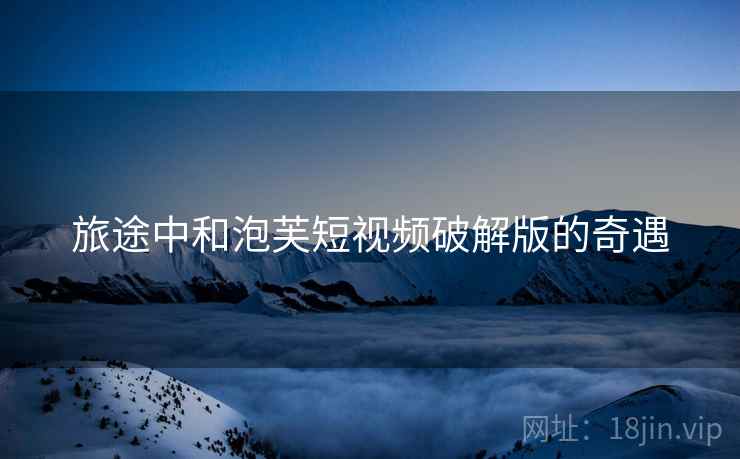 旅途中和泡芙短视频破解版的奇遇  第2张