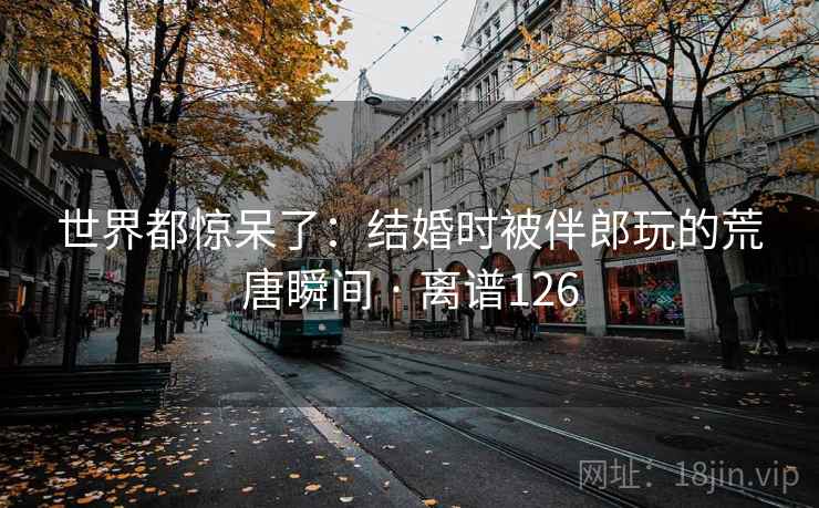 世界都惊呆了:结婚时被伴郎玩的荒唐瞬间 · 离谱126