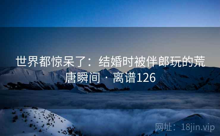 世界都惊呆了:结婚时被伴郎玩的荒唐瞬间 · 离谱126