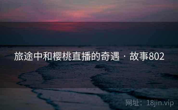 旅途中和樱桃直播的奇遇 · 故事802