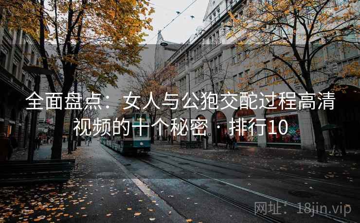 全面盘点:女人与公狍交酡过程高清视频的十个秘密 · 排行10