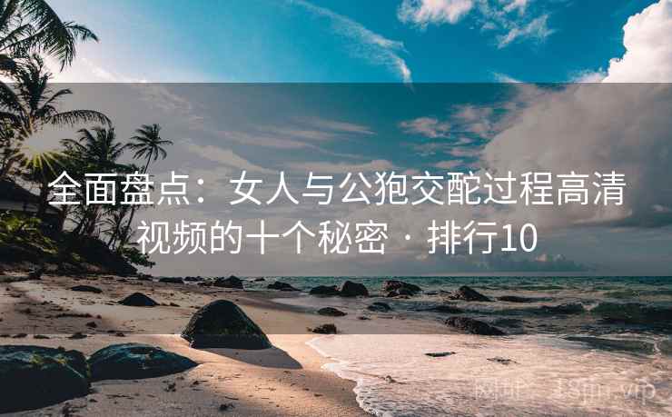 全面盘点:女人与公狍交酡过程高清视频的十个秘密 · 排行10