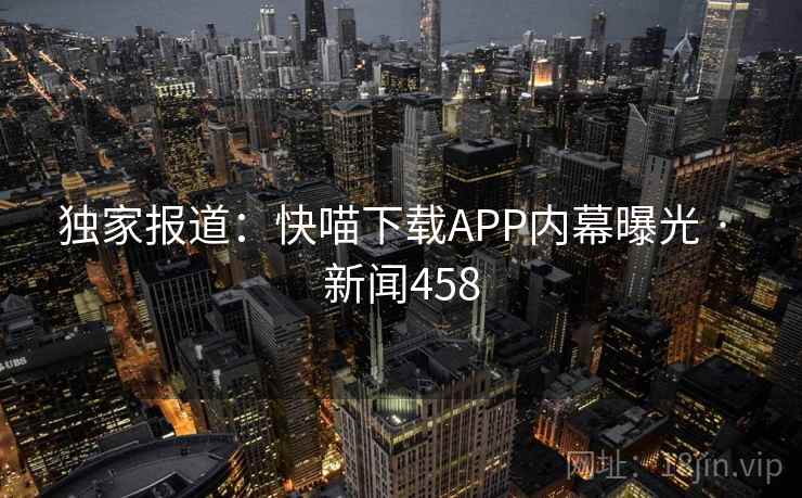独家报道:快喵下载APP内幕曝光 · 新闻458