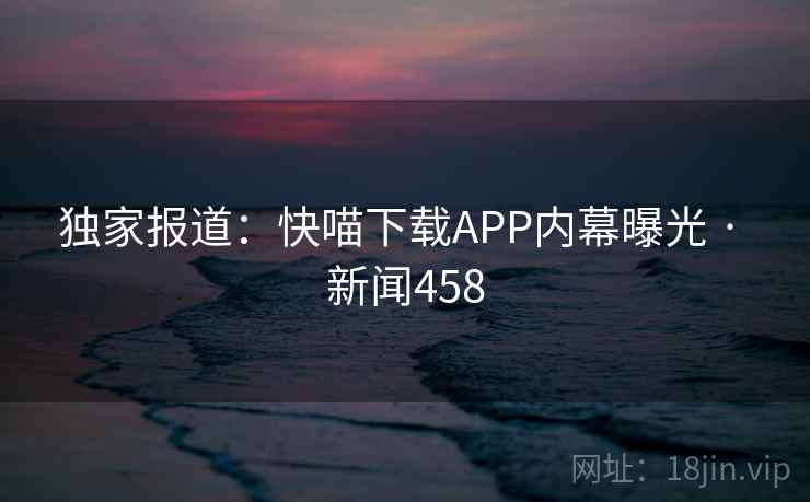 独家报道:快喵下载APP内幕曝光 · 新闻458