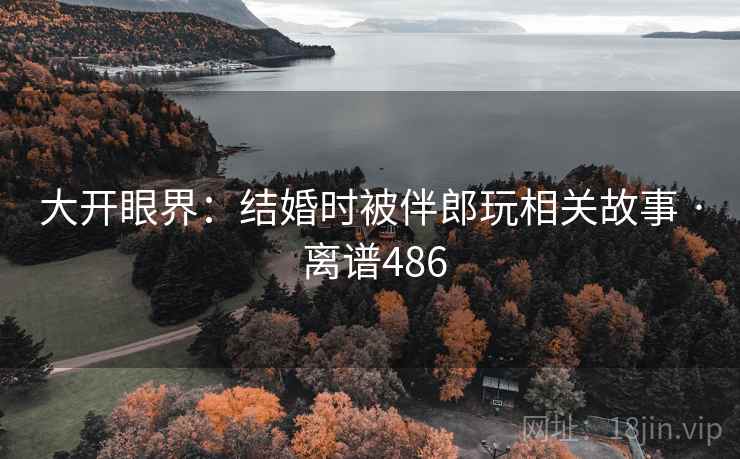 大开眼界:结婚时被伴郎玩相关故事 · 离谱486