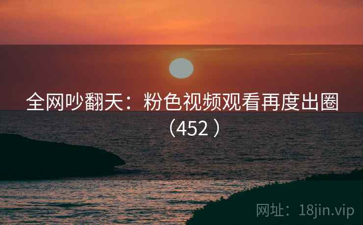 全网吵翻天:粉色视频观看再度出圈(452 )