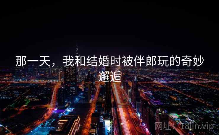 那一天，我和结婚时被伴郎玩的奇妙邂逅  第1张